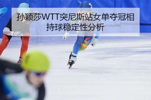 孙颖莎WTT突尼斯站女单夺冠相持球稳定性分析