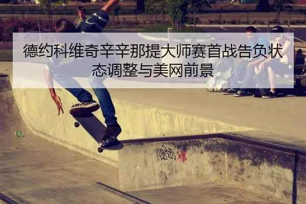 德约科维奇辛辛那提大师赛首战告负状态调整与美网前景